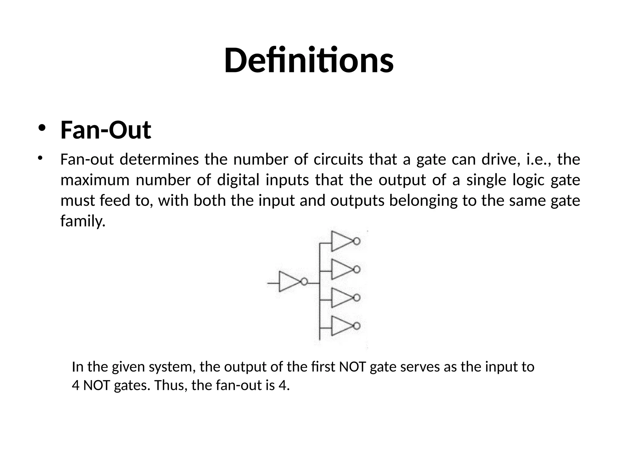 Definitions
• Fan-Out
• Fan-out determines the number of circuits that a gate can drive, i.e., the
maximum number of digital inputs that the output of a single logic gate
must feed to, with both the input and outputs belonging to the same gate
family.
In the given system, the output of the first NOT gate serves as the input to
4 NOT gates. Thus, the fan-out is 4.
 