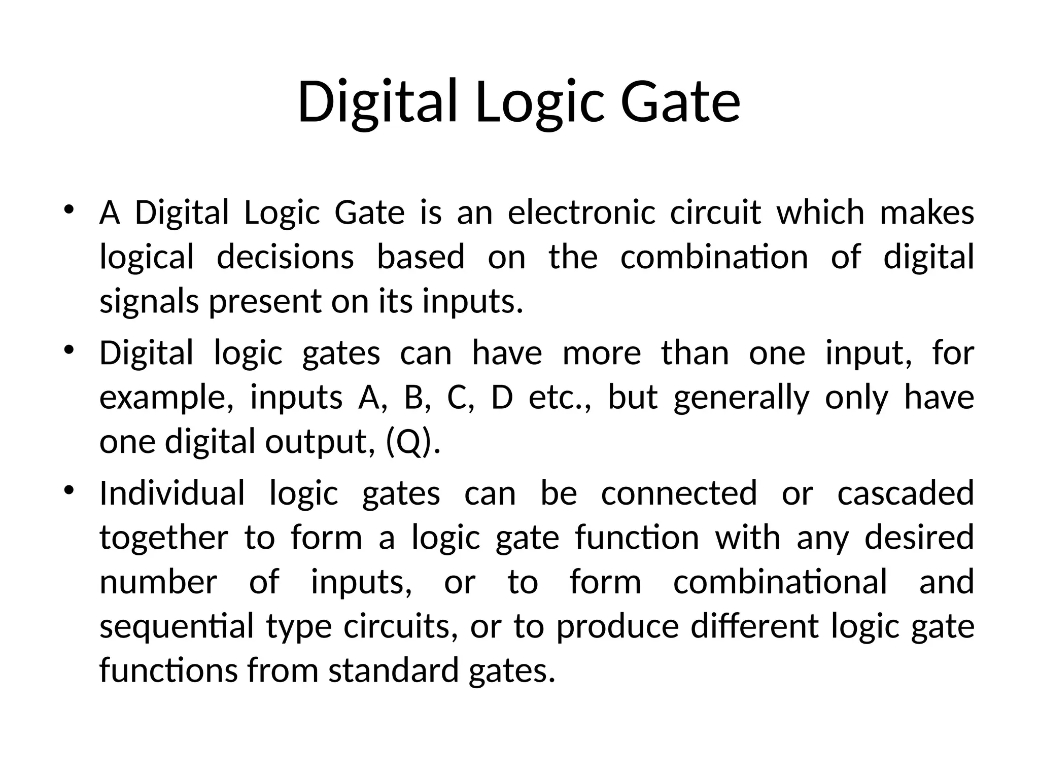 Digital Logic Gate
• A Digital Logic Gate is an electronic circuit which makes
logical decisions based on the combination of digital
signals present on its inputs.
• Digital logic gates can have more than one input, for
example, inputs A, B, C, D etc., but generally only have
one digital output, (Q).
• Individual logic gates can be connected or cascaded
together to form a logic gate function with any desired
number of inputs, or to form combinational and
sequential type circuits, or to produce different logic gate
functions from standard gates.
 