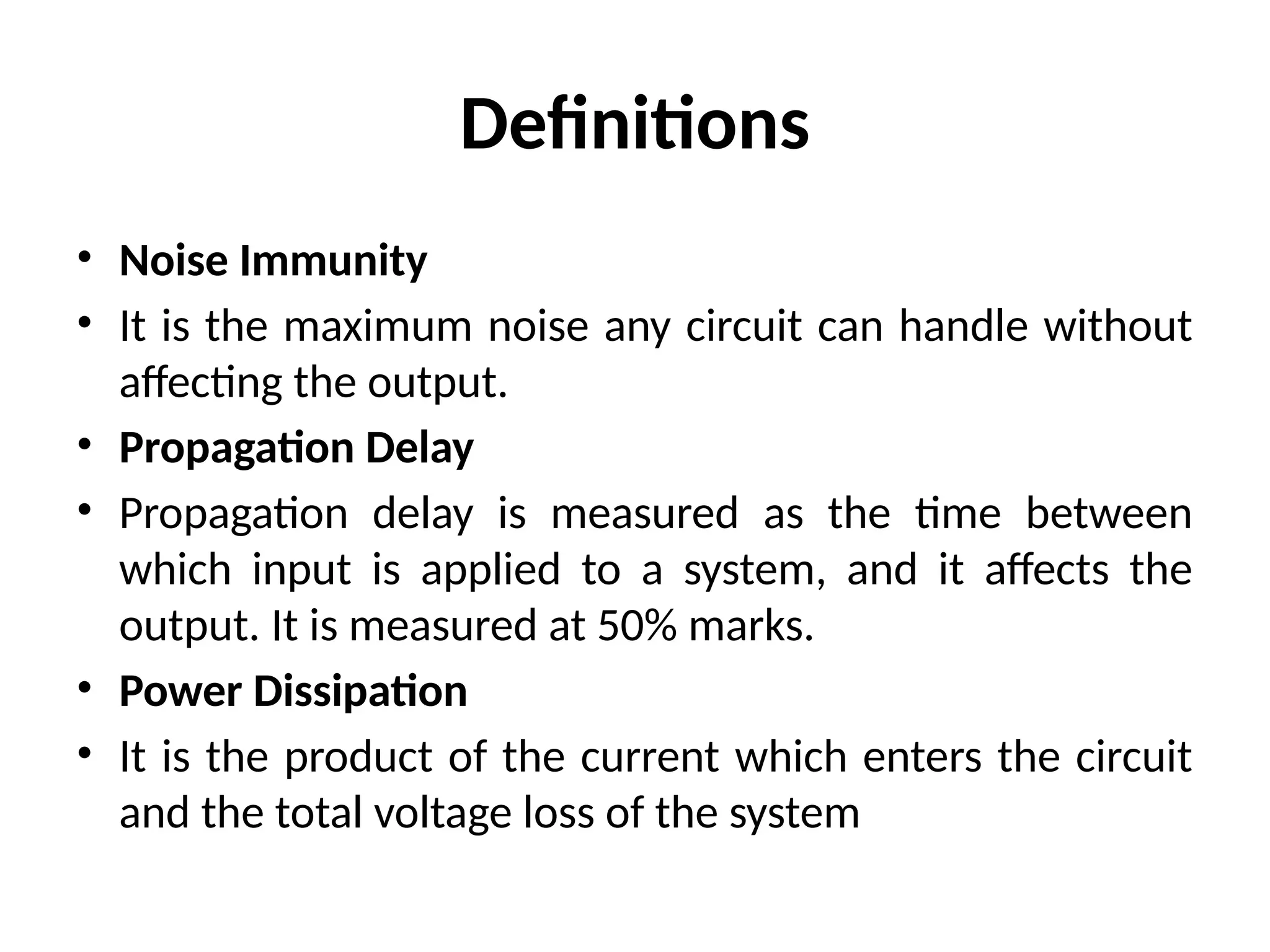 Definitions
• Noise Immunity
• It is the maximum noise any circuit can handle without
affecting the output.
• Propagation Delay
• Propagation delay is measured as the time between
which input is applied to a system, and it affects the
output. It is measured at 50% marks.
• Power Dissipation
• It is the product of the current which enters the circuit
and the total voltage loss of the system
 