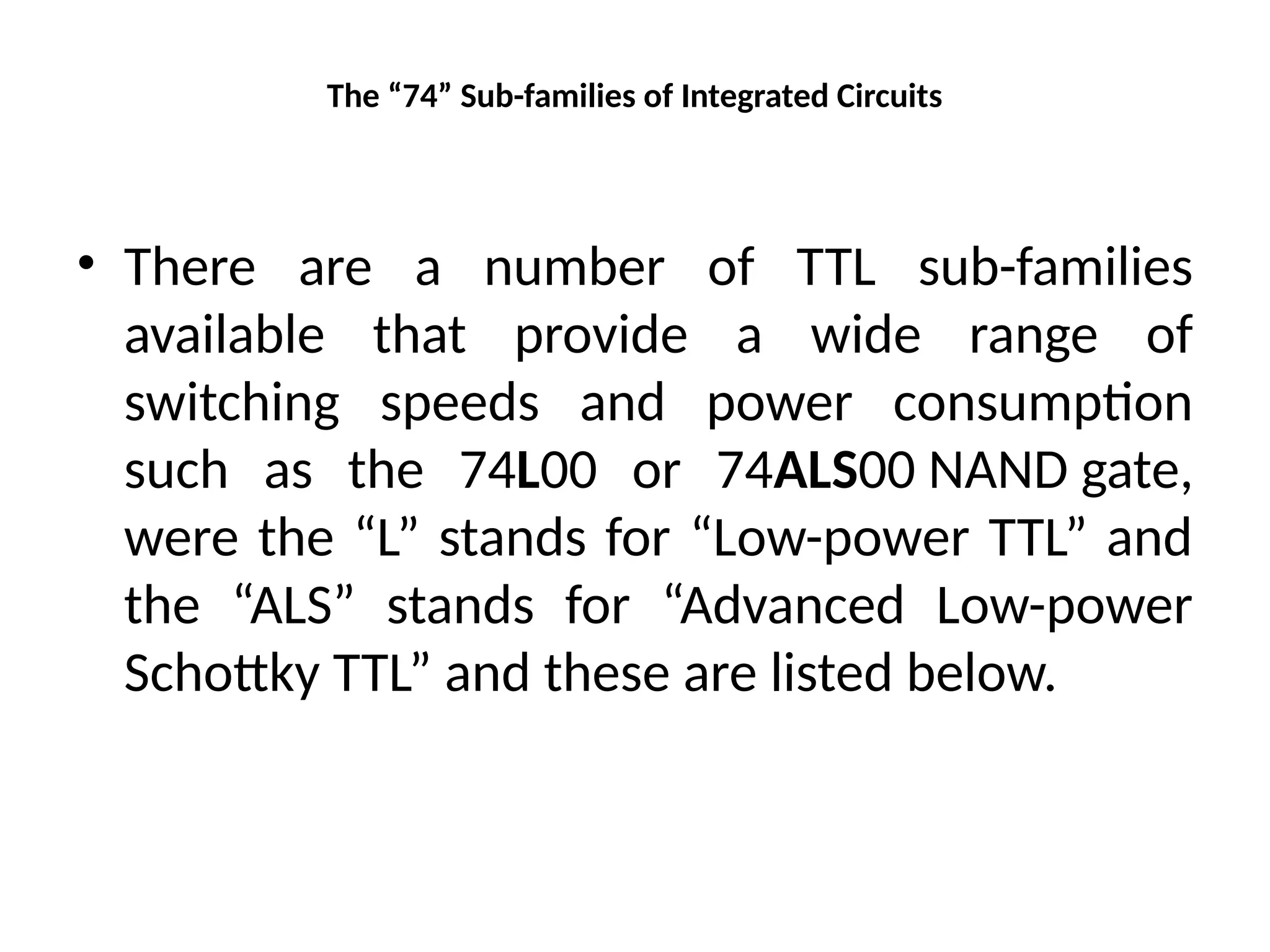 The “74” Sub-families of Integrated Circuits
• There are a number of TTL sub-families
available that provide a wide range of
switching speeds and power consumption
such as the 74L00 or 74ALS00 NAND gate,
were the “L” stands for “Low-power TTL” and
the “ALS” stands for “Advanced Low-power
Schottky TTL” and these are listed below.
 