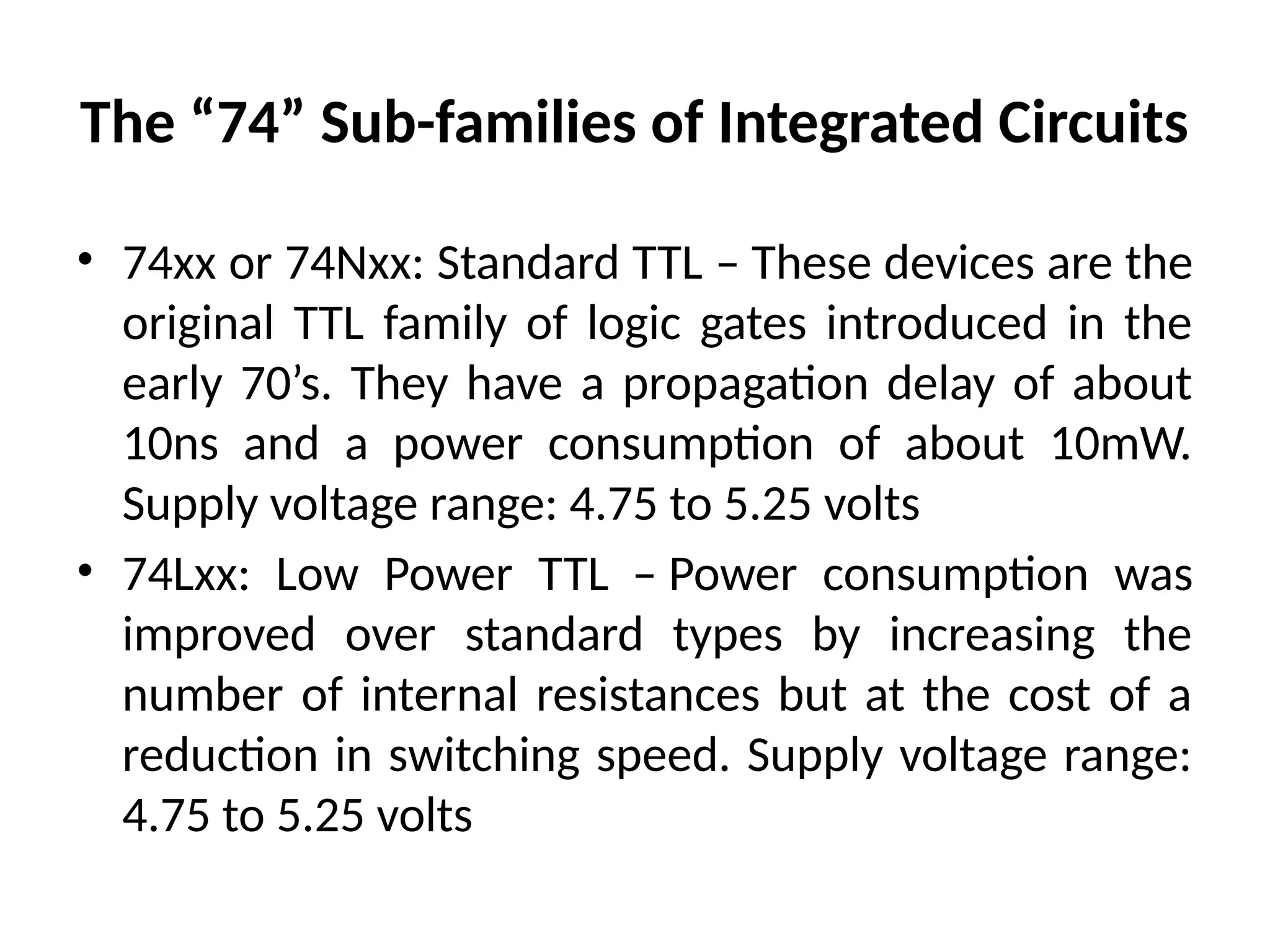 The “74” Sub-families of Integrated Circuits
• 74xx or 74Nxx: Standard TTL – These devices are the
original TTL family of logic gates introduced in the
early 70’s. They have a propagation delay of about
10ns and a power consumption of about 10mW.
Supply voltage range: 4.75 to 5.25 volts
• 74Lxx: Low Power TTL – Power consumption was
improved over standard types by increasing the
number of internal resistances but at the cost of a
reduction in switching speed. Supply voltage range:
4.75 to 5.25 volts
 