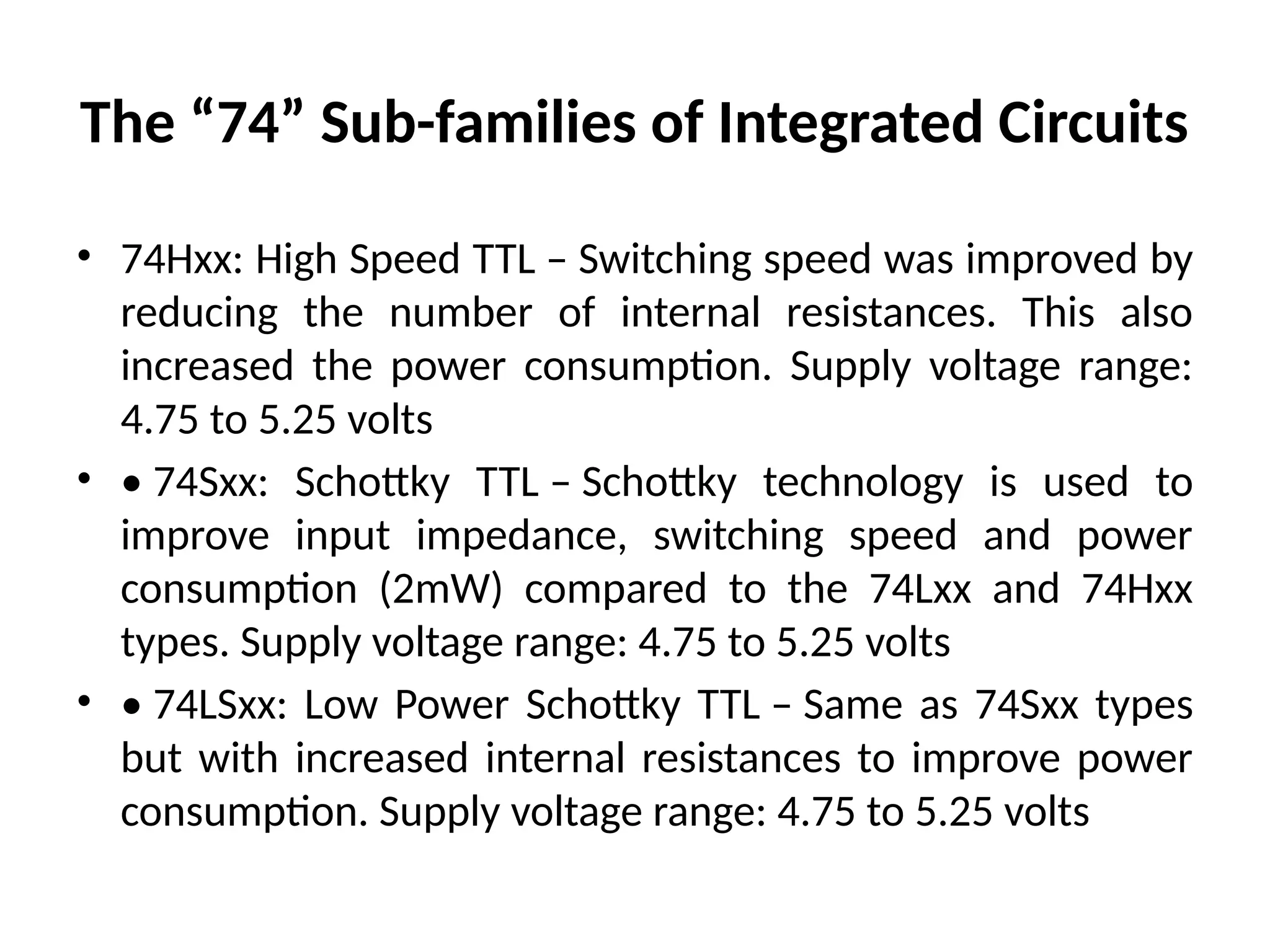 The “74” Sub-families of Integrated Circuits
• 74Hxx: High Speed TTL – Switching speed was improved by
reducing the number of internal resistances. This also
increased the power consumption. Supply voltage range:
4.75 to 5.25 volts
• • 74Sxx: Schottky TTL – Schottky technology is used to
improve input impedance, switching speed and power
consumption (2mW) compared to the 74Lxx and 74Hxx
types. Supply voltage range: 4.75 to 5.25 volts
• • 74LSxx: Low Power Schottky TTL – Same as 74Sxx types
but with increased internal resistances to improve power
consumption. Supply voltage range: 4.75 to 5.25 volts
 