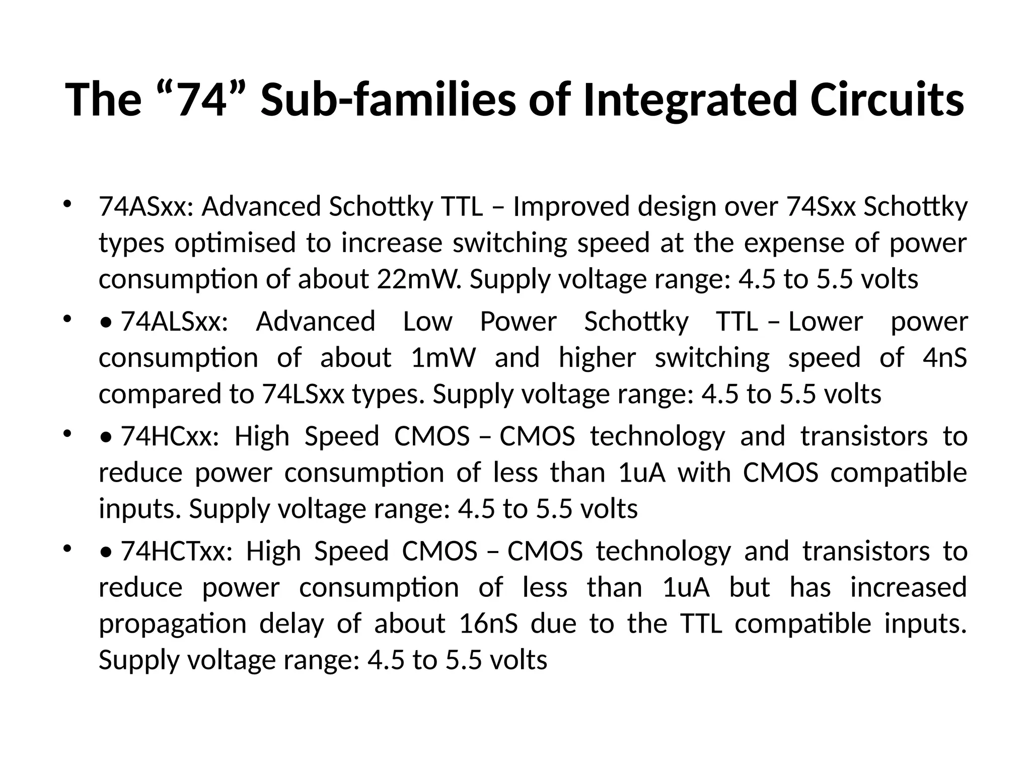 The “74” Sub-families of Integrated Circuits
• 74ASxx: Advanced Schottky TTL – Improved design over 74Sxx Schottky
types optimised to increase switching speed at the expense of power
consumption of about 22mW. Supply voltage range: 4.5 to 5.5 volts
• • 74ALSxx: Advanced Low Power Schottky TTL – Lower power
consumption of about 1mW and higher switching speed of 4nS
compared to 74LSxx types. Supply voltage range: 4.5 to 5.5 volts
• • 74HCxx: High Speed CMOS – CMOS technology and transistors to
reduce power consumption of less than 1uA with CMOS compatible
inputs. Supply voltage range: 4.5 to 5.5 volts
• • 74HCTxx: High Speed CMOS – CMOS technology and transistors to
reduce power consumption of less than 1uA but has increased
propagation delay of about 16nS due to the TTL compatible inputs.
Supply voltage range: 4.5 to 5.5 volts
 