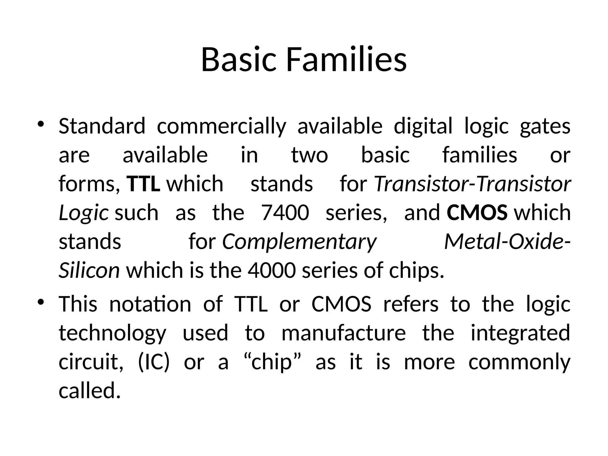 Basic Families
• Standard commercially available digital logic gates
are available in two basic families or
forms, TTL which stands for Transistor-Transistor
Logic such as the 7400 series, and CMOS which
stands for Complementary Metal-Oxide-
Silicon which is the 4000 series of chips.
• This notation of TTL or CMOS refers to the logic
technology used to manufacture the integrated
circuit, (IC) or a “chip” as it is more commonly
called.
 