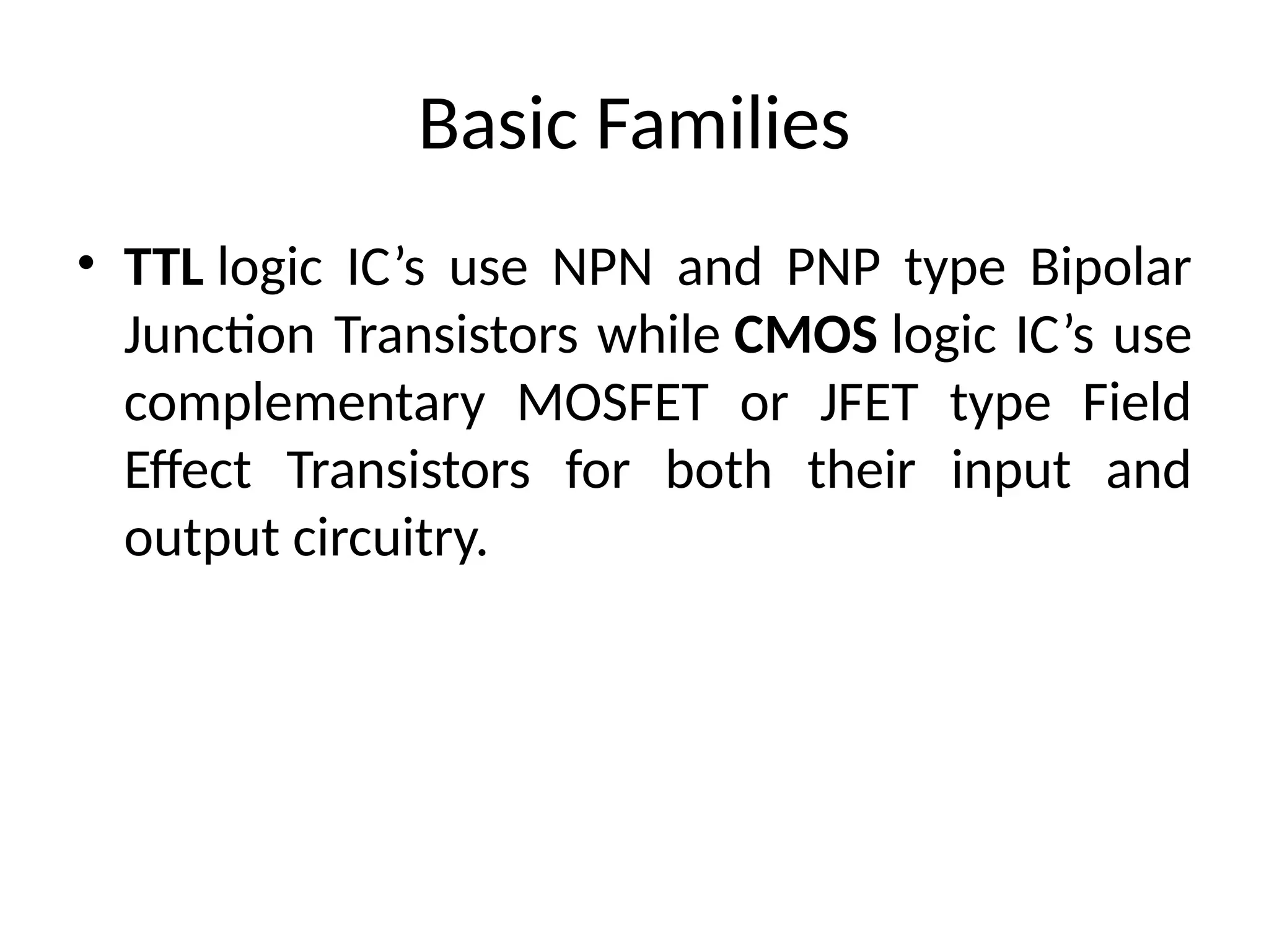 Basic Families
• TTL logic IC’s use NPN and PNP type Bipolar
Junction Transistors while CMOS logic IC’s use
complementary MOSFET or JFET type Field
Effect Transistors for both their input and
output circuitry.
 