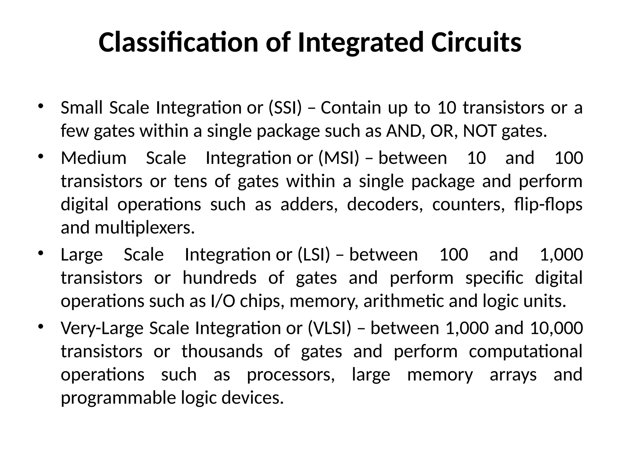 Classification of Integrated Circuits
• Small Scale Integration or (SSI) – Contain up to 10 transistors or a
few gates within a single package such as AND, OR, NOT gates.
• Medium Scale Integration or (MSI) – between 10 and 100
transistors or tens of gates within a single package and perform
digital operations such as adders, decoders, counters, flip-flops
and multiplexers.
• Large Scale Integration or (LSI) – between 100 and 1,000
transistors or hundreds of gates and perform specific digital
operations such as I/O chips, memory, arithmetic and logic units.
• Very-Large Scale Integration or (VLSI) – between 1,000 and 10,000
transistors or thousands of gates and perform computational
operations such as processors, large memory arrays and
programmable logic devices.
 