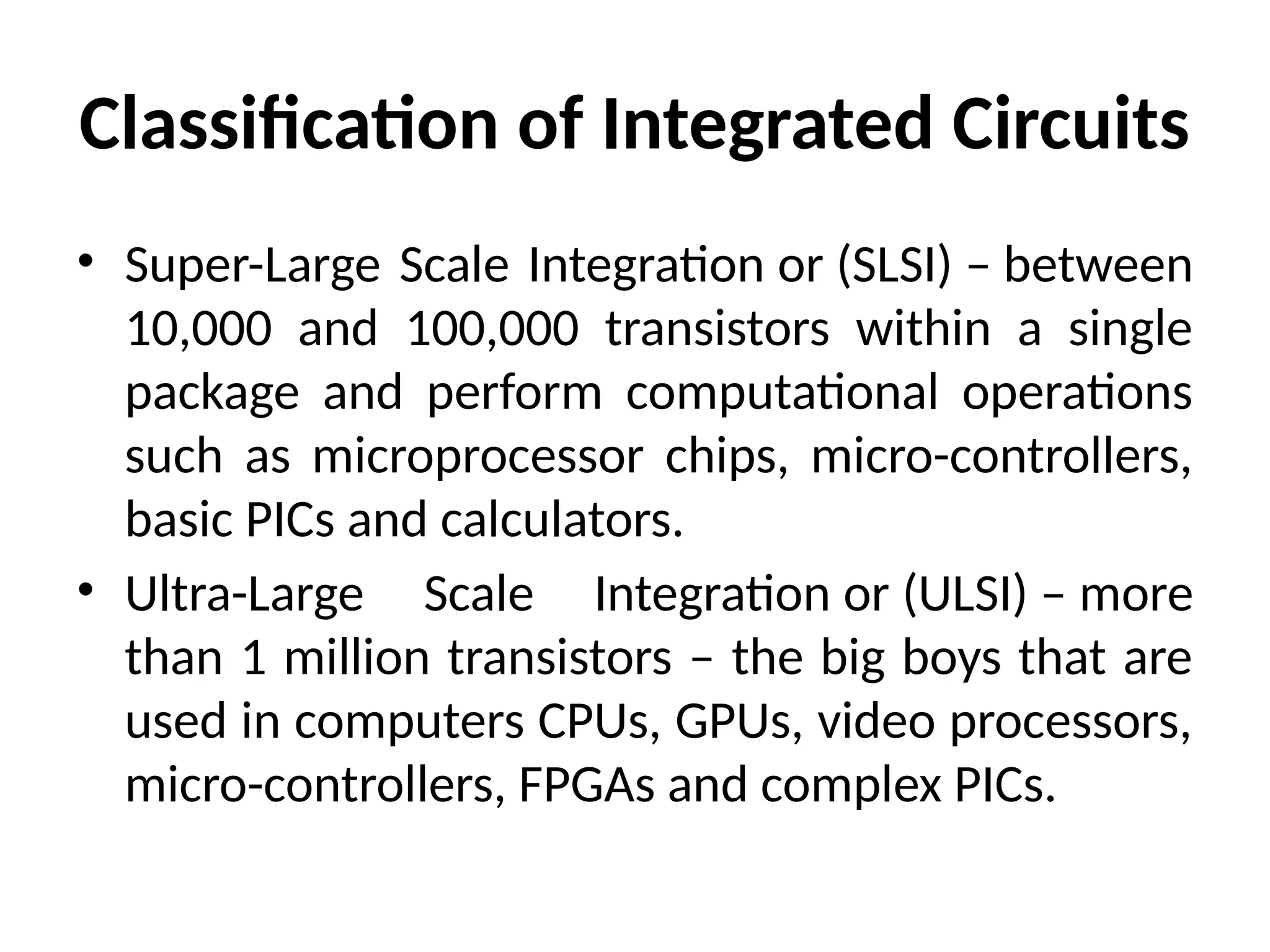 Classification of Integrated Circuits
• Super-Large Scale Integration or (SLSI) – between
10,000 and 100,000 transistors within a single
package and perform computational operations
such as microprocessor chips, micro-controllers,
basic PICs and calculators.
• Ultra-Large Scale Integration or (ULSI) – more
than 1 million transistors – the big boys that are
used in computers CPUs, GPUs, video processors,
micro-controllers, FPGAs and complex PICs.
 