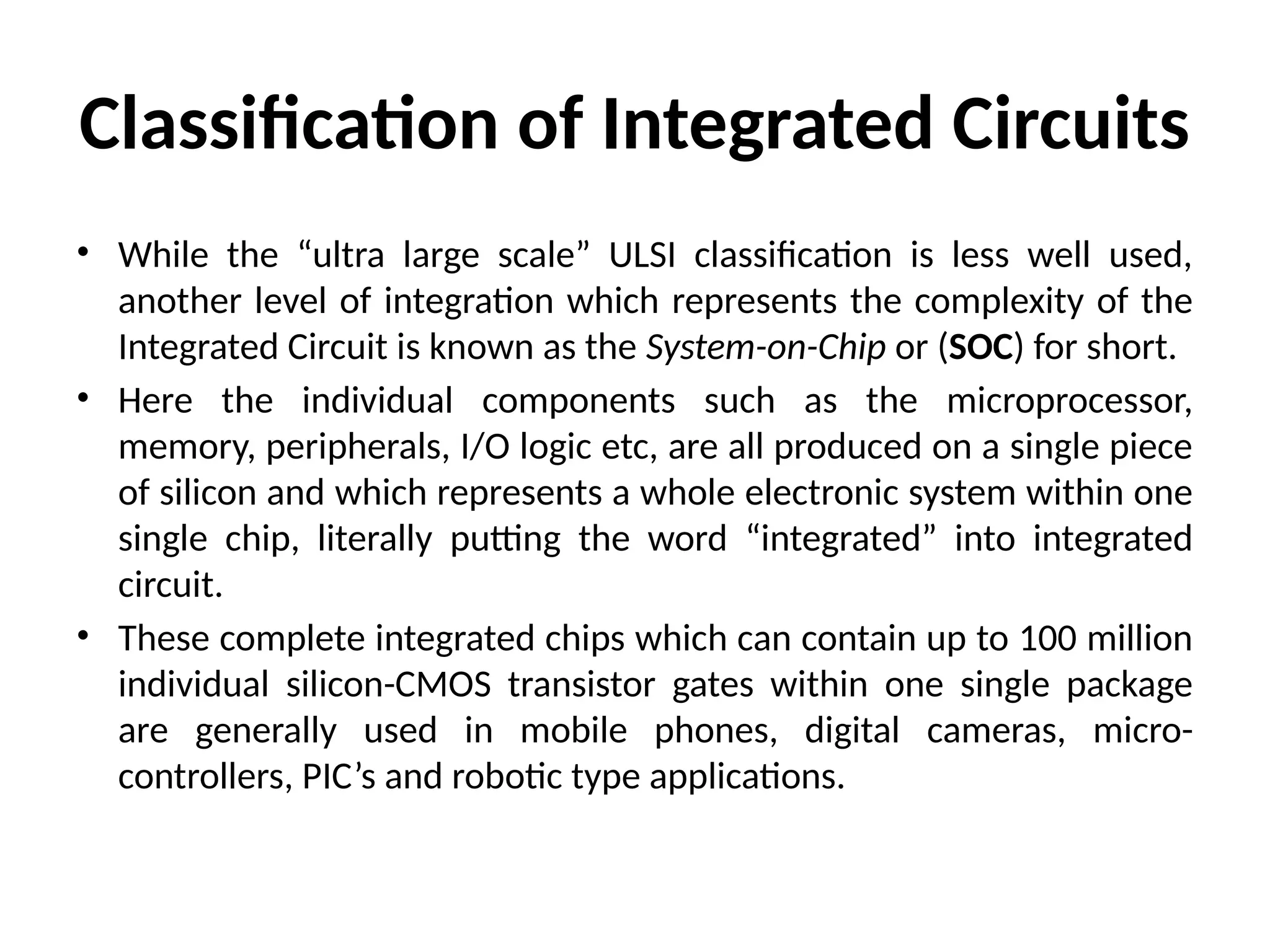 Classification of Integrated Circuits
• While the “ultra large scale” ULSI classification is less well used,
another level of integration which represents the complexity of the
Integrated Circuit is known as the System-on-Chip or (SOC) for short.
• Here the individual components such as the microprocessor,
memory, peripherals, I/O logic etc, are all produced on a single piece
of silicon and which represents a whole electronic system within one
single chip, literally putting the word “integrated” into integrated
circuit.
• These complete integrated chips which can contain up to 100 million
individual silicon-CMOS transistor gates within one single package
are generally used in mobile phones, digital cameras, micro-
controllers, PIC’s and robotic type applications.
 