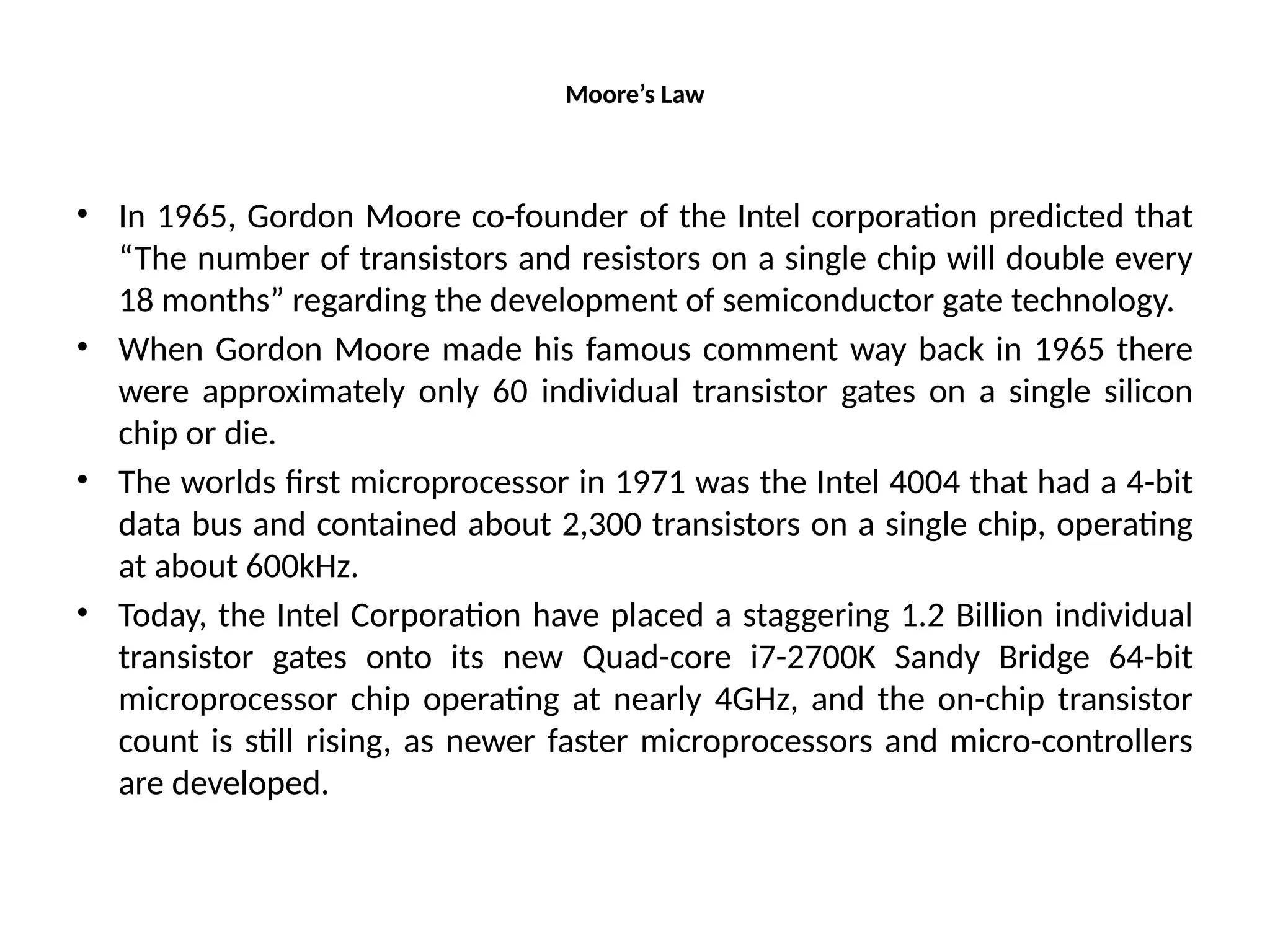 Moore’s Law
• In 1965, Gordon Moore co-founder of the Intel corporation predicted that
“The number of transistors and resistors on a single chip will double every
18 months” regarding the development of semiconductor gate technology.
• When Gordon Moore made his famous comment way back in 1965 there
were approximately only 60 individual transistor gates on a single silicon
chip or die.
• The worlds first microprocessor in 1971 was the Intel 4004 that had a 4-bit
data bus and contained about 2,300 transistors on a single chip, operating
at about 600kHz.
• Today, the Intel Corporation have placed a staggering 1.2 Billion individual
transistor gates onto its new Quad-core i7-2700K Sandy Bridge 64-bit
microprocessor chip operating at nearly 4GHz, and the on-chip transistor
count is still rising, as newer faster microprocessors and micro-controllers
are developed.
 