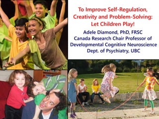 To Improve Self-Regulation,
Creativity and Problem-Solving:
Let Children Play!
Adele Diamond, PhD, FRSC
Canada Research Chair Professor of
Developmental Cognitive Neuroscience
Dept. of Psychiatry, UBC
 