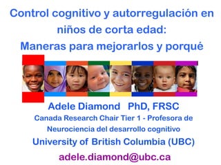 Control cognitivo y autorregulación en
niños de corta edad:
Maneras para mejorarlos y porqué
Adele Diamond PhD, FRSC
Canada Research Chair Tier 1 - Profesora de
Neurociencia del desarrollo cognitivo
University of British Columbia (UBC)
adele.diamond@ubc.ca
 