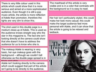 The makeup Adele is wearing is very
basic, her eye makeup goes with the
background – although we couldn’t tell
otherwise as the double page spread is in
black and white.
Adele isn’t looking directly to the camera
which could suggest that part of the article
isn’t going to be directly to the audience.
The shot used in this double page is a
medium close-up of Adele. This is used so
the audience knows straight way who the
star in this magazine is. The fact she isn’t
looking directly at the camera could show
that she doesn’t have to address the
audience for us to know who she is.
There is very little colour used in this
article which could show that it is more
serious and aimed at a more sophisticated
audience. Even though it is still a pop
music article, the article is more reflection
of Adele than promotion, therefore the
lights are very dim to show this.
The masthead of this article is very
visible and is in a color that contrasts with
the background so it is easy to read.
Her hair isn’t particularly styled, this could
make her look more casual, this could
make the target audience feel more
personal with Adele, and it can show that
the article is going to be relaxed and
laidback.
 