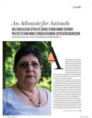 œprofile 
An Advocate for Animals 
ADELE DOUGLASS GAVE UP HER LIFE SAVINGS TO BRING HUMANE TREATMENT 
PRACTICES TO FARM ANIMALS THROUGH HER HUMANE CERTIFICATION ORGANIZATION. 
BY KATHERINE REYNOLDS LEWIS • PHOTOGRAPHY BY ROBERT MERHAUT 
A 
dele Douglass is searching for 
piglets, bouncing over sun-drenched, 
grassy hills in the 
back of a black Range Rover. 
The 67-year old founder of 
Humane Farm Animal Care 
warns that once we dismount 
and approach the pig hut to 
be careful of their nipping teeth. “The baby piglets 
are very curious and want to come up to you. And 
they bite you,” Douglass explains. 
It’s the third stop in our porcine quest. The 260- 
plus pigs raised on Ayrshire Farm in Upperville 
roam through 110 acres of woods as they please, 
seeking shade on this clear summer day. The previ-ous 
two huts were empty, sending us back into the 
truck piloted fearlessly by Ayrshire’s owner Sandy 
Lerner. A co-founder of Cisco Systems in the 1980s, 
Lerner now devotes herself to running the humane 
and organic farm, as well as the associated restau-rant 
and butcher/grocery store in Middleburg. 
At the next hut, we hit paydirt. One sow, brown 
aside from the pink sides of her snout, is rooting in 
the underbrush beside the round-roofed metal hut, 
her belly coated with fresh mud and her back and 
face caked with dried mud. Peeking inside, we see a 
cleaner looking mama pig flopped on her side, with 
WWW.NORTHERNVIRGINIAMAG.COM 39 
JOHN M. HELLER/ GETTY IMAGES ENTERTAINMENT/ GETTY IMAGES 
1114_FOB_Voices.indd 39 10/14/14 12:39 PM 
 
