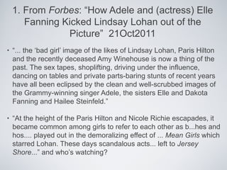 1. From Forbes: “How Adele and (actress) Elle
       Fanning Kicked Lindsay Lohan out of the
                Picture” 21Oct2011
•   “... the ‘bad girl’ image of the likes of Lindsay Lohan, Paris Hilton
    and the recently deceased Amy Winehouse is now a thing of the
    past. The sex tapes, shoplifting, driving under the influence,
    dancing on tables and private parts-baring stunts of recent years
    have all been eclipsed by the clean and well-scrubbed images of
    the Grammy-winning singer Adele, the sisters Elle and Dakota
    Fanning and Hailee Steinfeld.”

•   “At the height of the Paris Hilton and Nicole Richie escapades, it
    became common among girls to refer to each other as b...hes and
    hos.... played out in the demoralizing effect of ... Mean Girls which
    starred Lohan. These days scandalous acts... left to Jersey
    Shore...” and who’s watching?
 