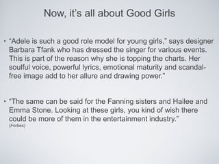 Now, it’s all about Good Girls

•   “Adele is such a good role model for young girls,” says designer
    Barbara Tfank who has dressed the singer for various events.
    This is part of the reason why she is topping the charts. Her
    soulful voice, powerful lyrics, emotional maturity and scandal-
    free image add to her allure and drawing power.”


•   “The same can be said for the Fanning sisters and Hailee and
    Emma Stone. Looking at these girls, you kind of wish there
    could be more of them in the entertainment industry.”
    (Forbes)
 