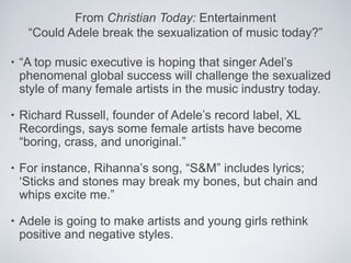 From Christian Today: Entertainment
     “Could Adele break the sexualization of music today?”

•   “A top music executive is hoping that singer Adel’s
    phenomenal global success will challenge the sexualized
    style of many female artists in the music industry today.

•   Richard Russell, founder of Adele’s record label, XL
    Recordings, says some female artists have become
    “boring, crass, and unoriginal.”

•   For instance, Rihanna’s song, “S&M” includes lyrics;
    ‘Sticks and stones may break my bones, but chain and
    whips excite me.”

•   Adele is going to make artists and young girls rethink
    positive and negative styles.
 