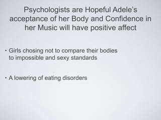 Psychologists are Hopeful Adele’s
    acceptance of her Body and Confidence in
        her Music will have positive affect

•   Girls chosing not to compare their bodies
    to impossible and sexy standards


•   A lowering of eating disorders
 