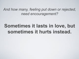 And how many, feeling put down or rejected,
         need encouragement?


Sometimes it lasts in love, but
 sometimes it hurts instead.
 