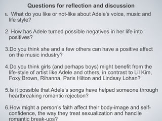 Questions for reflection and discussion
1. What do you like or not-like about Adele’s voice, music and
  life style?

2. How has Adele turned possible negatives in her life into
  positives?

3.Do you think she and a few others can have a positive affect
  on the music industry?

4.Do you think girls (and perhaps boys) might benefit from the
  life-style of artist like Adele and others, in contrast to Lil Kim,
  Foxy Brown, Rihanna, Paris Hilton and Lindsay Lohan?

5.Is it possible that Adele’s songs have helped someone through
  heartbreaking romantic rejection?

6.How might a person’s faith affect their body-image and self-
  confidence, the way they treat sexualization and hanclle
  romantic break-ups?
 