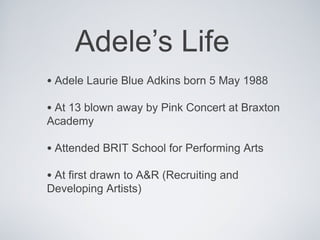 Adele’s Life
• Adele Laurie Blue Adkins born 5 May 1988
• At 13 blown away by Pink Concert at Braxton
Academy

• Attended BRIT School for Performing Arts
• At first drawn to A&R (Recruiting and
Developing Artists)
 