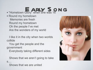 E arly S ong
• “Hometown Glory” when she was 16
• Round my hometown
  Memories are fresh
  Round my hometown
  Oh the people I’ve met
  Are the wonders of my world

  I like it in the city when two worlds
collide
  You get the people and the
government
  Everybody taking different sides

  Shows that we aren’t going to take
s....
  Shows that we are united
 