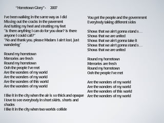 “Hometown Glory”-        2007

I've been walking in the same way as I did              You get the people and the government
Missing out the cracks in the pavement                  Everybody taking different sides
And tutting my heel and strutting my feet
"Is there anything I can do for you dear? Is there      Shows that we ain't gonna stand s…
anyone I could call?"                                   Shows that we are united
"No and thank you, please Madam. I ain't lost, just     Shows that we ain't gonna take it
wandering"                                              Shows that we ain't gonna stand s…
                                                        Shows that we are united
Round my hometown
Memories are fresh                                      Round my hometown
Round my hometown                                       Memories are fresh
Ooh the people I've met                                 Round my hometown
Are the wonders of my world                             Ooh the people I've met
Are the wonders of my world
Are the wonders of this world                             Are the wonders of my world
Are the wonders of my world                               Are the wonders of my world
                                                          Are the wonders of this world
I like it in the city when the air is so thick and opaque Are the wonders of my world
I love to see everybody in short skirts, shorts and
shades
I like it in the city when two worlds collide
 