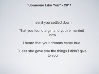 “Someone Like You” - 2011



         I heard you settled down

 That you found a girl and you’re married
                   now

   I heard that your dreams came true

Guess she gave you the things I didn’t give
                 to you
 