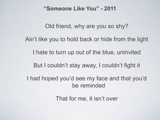 “Someone Like You” - 2011


        Old friend, why are you so shy?

Ain’t like you to hold back or hide from the light

   I hate to turn up out of the blue, uninvited

   But I couldn’t stay away, I couldn’t fight it

I had hoped you’d see my face and that you’d
                be reminded

            That for me, it isn’t over
 