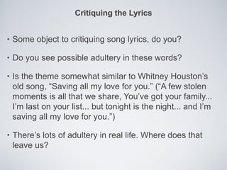 Critiquing the Lyrics


•   Some object to critiquing song lyrics, do you?

•   Do you see possible adultery in these words?

•   Is the theme somewhat similar to Whitney Houston’s
    old song, “Saving all my love for you.” (“A few stolen
    moments is all that we share, You’ve got your family...
    I’m last on your list... but tonight is the night... and I’m
    saving all my love for you.”)

•   There’s lots of adultery in real life. Where does that
    leave us?
 