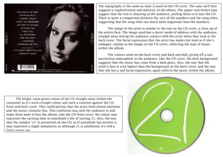 The typography is the same as what it used on the CD cover. The sans serif font
suggests a sophistication and maturity of the album. The upper case letters may
suggest that the text is shouting at the audience, pulling them in to buy the CD.
There is quite a comparison between the size of the numbers and the song titles,
suggesting that the song titles are much more important than the numbers.
The image of the artist is similar to the one on the CD cover, a close up of
the artists face. The image used has a direct mode of address with the audience,
straight away letting the audience connect with the artist when they look at the
back cover. The facial expression that the artist has makes her look as if she’s
unhappy, similar to the image on the CD cover, reflecting the type of music
within the album.
The colours used on the back cover and dark and dull, giving off a sad,
mysterious atmosphere to the audience. Like the CD cover, the dark background
suggests that the music has come from a dark place. Also, the way that the
artist’s face is a lot lighter than the background on the back cover, and the way
that she has a sad facial expression, again reflects the music within the album.
The bright, neon green colour of the CD straight away strikes the
consumer as it’s such a bright colour and such a contrast against the CD
front and back cover. This could portray that the artist feels mixed emotions
and the music contains this. This confusion may pull the audience in and
make them want to buy the album. Like the CD front cover, the colour may
represent the exciting time in somebody’s life of turning 21. Also, the way
that the number ‘21’ is presented on the CD, as if somebody has written it,
may represent a slight immaturity as although 21 is adulthood, it’s still a
fairly young age.
 