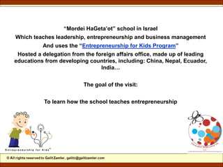 “Mordei HaGeta’ot” school in Israel
Which teaches leadership, entrepreneurship and business management
And uses the “Entrepreneurship for Kids Program”
Hosted a delegation from the foreign affairs office, made up of leading
educations from developing countries, including: China, Nepal, Ecuador,
India…
The goal of the visit:
To learn how the school teaches entrepreneurship
 