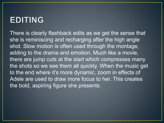 There is clearly flashback edits as we get the sense that
she is reminiscing and recharging after the high angle
shot. Slow motion is often used through the montage,
adding to the drama and emotion. Much like a movie,
there are jump cuts at the start which compresses many
the shots so we see them all quickly. When the music get
to the end where it's more dynamic, zoom in effects of
Adele are used to draw more focus to her. This creates
the bold, aspiring figure she presents.
 