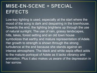 Low-key lighting is used, especially at the start where the
mood of the song is dark and despairing in the townhouse.
Towards the end, the lighting brightens up through the use
of natural sunlight. The use of rain, grassy landscapes,
hills, lakes, forest setting and an old town house
symbolizes that earthy and mature representation of Adele.
Her growth to strength is shown through the strong
turbulence at the end because she stands against an
intense atmosphere. The black and white sepia effect adds
to the mature portrayal of Adele as it lacks vibrancy and
animation. Plus it also makes us aware of the depression in
her sorrow.
 