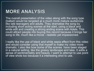 The overall presentation of the video along with the song type
(ballad) would be targeted at a much more mature audiences
like late teenagers and adults. They dramatise the song by
including short acting scenes at the start, using a black and
white edit and creating a strong ending scene with Adele. This
could attract people into buying this record because it brings her
song to life, much like a movie - realistic yet impassioned.
I really like the use of black and white sepia effect from this video
and would consider using that myself to make my video more
dramatic. I also like how some of the scenes have been staged
in a natural setting, like the grassy landscape and lake. It adds a
sense of sentimentality and beauty. I want to attempt to use point
of view shots too because it a interesting shot to use.
 