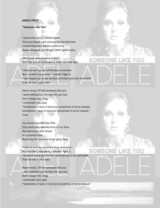 ADELE LYRICS

"Someone Like You"


I heard that you're settled down
That you found a girl and you're married now.
I heard that your dreams came true.
Guess she gave you things I didn't give to you.

Old friend, why are you so shy?
Ain't like you to hold back or hide from the light.

I hate to turn up out of the blue uninvited
But I couldn't stay away, I couldn't fight it.
I had hoped you'd see my face and that you'd be reminded
That for me it isn't over.

Never mind, I'll find someone like you
I wish nothing but the best for you too
Don't forget me, I beg
I remember you said,
"Sometimes it lasts in love but sometimes it hurts instead,
Sometimes it lasts in love but sometimes it hurts instead, "
Yeah

You know how the time flies
Only yesterday was the time of our lives
We were born and raised
In a summer haze
Bound by the surprise of our glory days

I hate to turn up out of the blue uninvited
But I couldn't stay away, I couldn't fight it.
I'd hoped you'd see my face and that you'd be reminded
That for me it isn't over.

Never mind, I'll find someone like you
I wish nothing but the best for you too
Don't forget me, I beg
I remember you said,
"Sometimes it lasts in love but sometimes it hurts instead."
 