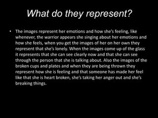 What do they represent?
• The images represent her emotions and how she’s feeling, like
  whenever, the warrior appears she singing about her emotions and
  how she feels, when you get the images of her on her own they
  represent that she’s lonely. When the images come up of the glass
  it represents that she can see clearly now and that she can see
  through the person that she is talking about. Also the images of the
  broken cups and plates and when they are being thrown they
  represent how she is feeling and that someone has made her feel
  like that she is heart broken, she’s taking her anger out and she’s
  breaking things.
 