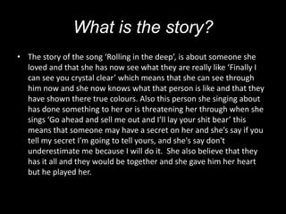 What is the story?
• The story of the song ‘Rolling in the deep’, is about someone she
  loved and that she has now see what they are really like ‘Finally I
  can see you crystal clear’ which means that she can see through
  him now and she now knows what that person is like and that they
  have shown there true colours. Also this person she singing about
  has done something to her or is threatening her through when she
  sings ‘Go ahead and sell me out and I’ll lay your shit bear’ this
  means that someone may have a secret on her and she’s say if you
  tell my secret I'm going to tell yours, and she's say don't
  underestimate me because I will do it. She also believe that they
  has it all and they would be together and she gave him her heart
  but he played her.
 