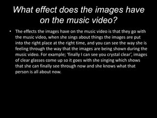 What effect does the images have
       on the music video?
• The effects the images have on the music video is that they go with
  the music video, when she sings about things the images are put
  into the right place at the right time, and you can see the way she is
  feeling through the way that the images are being shown during the
  music video. For example; ‘finally I can see you crystal clear’, images
  of clear glasses come up so it goes with she singing which shows
  that she can finally see through now and she knows what that
  person is all about now.
 