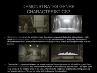 DEMONSTRATES GENRE 
CHARACTERISTICS? 
o The graphic match from the artist to a room that is heavenly presented with a silhouette of a male 
figure reinforces the genre of love/unrequited love as he is portrayed in a high key lighting which 
demonstrates Adele’s desires/dreams but not achieving to have him as he is too good to be true like 
heaven. 
o The constant comparison between the empty room and the miniature of the tall builds suggests their 
unsuccessful relationship. Also conveys the aftermath of their break up and distance. This again looks 
very similar to the first two shots in the video, therefore the emptiness and the tall building suggests 
her ambitions to have him but not being able to because its not realistic. 
 