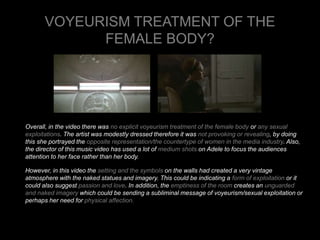 VOYEURISM TREATMENT OF THE 
FEMALE BODY? 
Overall, in the video there was no explicit voyeurism treatment of the female body or any sexual 
exploitations. The artist was modestly dressed therefore it was not provoking or revealing, by doing 
this she portrayed the opposite representation/the countertype of women in the media industry. Also, 
the director of this music video has used a lot of medium shots on Adele to focus the audiences 
attention to her face rather than her body. 
However, in this video the setting and the symbols on the walls had created a very vintage 
atmosphere with the naked statues and imagery. This could be indicating a form of exploitation or it 
could also suggest passion and love. In addition, the emptiness of the room creates an unguarded 
and naked imagery which could be sending a subliminal message of voyeurism/sexual exploitation or 
perhaps her need for physical affection. 
 