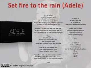 I let it fall, my heart,
                                             And as it fell, you rose to claim it,
                                                It was dark and I was over,                                       I set fire to the rain,
                                       Until you kissed my lips and you saved me,                            And I threw us into the flames,
                                My hands, they were strong, but my knees were far too weak,                   Well, I felt something died,
                                     To stand in your arms without falling to your feet,         'Cause I knew that that was the last time, the last time,

                                  But there's a side to you that I never knew, never knew,                  Sometimes I wake up by the door,
                                  All the things you'd say, they were never true, never true,         That heart you caught must be waiting for you,
                                And the games you'd play, you would always win, always win,                Even now when we're already over,
                                                                                                         I can't help myself from looking for you,
                                                            Chorus
                                                   But I set fire to the rain,
                                                                                                                          Chrous
                                          Watched it pour as I touched your face,
                                                Well, it burned while I cried,
                                   'Cause I heard it screaming out your name, your name,                           I set fire to the rain,
                                                                                                             And I threw us into the flames,
                                           When I lay with you I could stay there,                             Well, I felt something died,
                                            Close my eyes, feel you here forever,               'Cause I knew that that was the last time, the last time, oh,
                                           You and me together, nothing is better,                                         Oh, no,
                                                                                                                      Let it burn, oh,
                                 'Cause there's a side to you that I never knew, never knew,                            Let it burn,
                                  All the things you'd say, they were never true, never true,                           Let it burn.
                                And the games you'd play, you would always win, always win,

                                                          Chorus

Mª del Mar Delgado, June 2012
 
