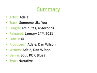 SummaryArtist: AdeleTrack: Someone Like YouLength: 4minutes, 45secondsReleased: January 24th, 2011Labels: XLProducers': Adele, Dan WilsonWriters: Adele, Dan WilsonGenre: Soul, POP, BluesType: Narrative
