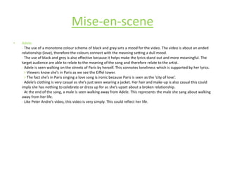 Adele:- The use of a monotone colour scheme of black and grey sets a mood for the video. The video is about an ended relationship (love), therefore the colours connect with the meaning setting a dull mood.- The use of black and grey is also effective because it helps make the lyrics stand out and more meaningful. The target audience are able to relate to the meaning of the song and therefore relate to the artist. - Adele is seen walking on the streets of Paris by herself. This connotes loneliness which is supported by her lyrics.> Viewers know she’s in Paris as we see the Eiffel tower. > The fact she’s in Paris singing a love song is ironic because Paris is seen as the ‘city of love’.  - Adele’s clothing is very casual as she’s just seen wearing a jacket. Her hair and make-up is also casual this could imply she has nothing to celebrate or dress up for as she’s upset about a broken relationship.- At the end of the song, a male is seen walking away from Adele. This represents the male she sang about walking away from her life.- Like Peter Andre’s video, this video is very simply. This could reflect her life.Mise-en-scene