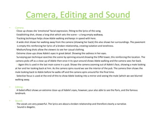 Camera:- Close up shows she ‘emotional’ facial expression, fitting to the lyrics of the song.- Establishing shot, shows a long shot which sets the scene – a long empty walkway.-Tracking technique helps show Adele walking and keeps in speed with here.- A wide shot shows her walking away from the camera (showing her back) this also shows her surroundings. The pavement  is empty this reinforcing her lyrics of a broken relationship, creating isolation and loneliness.- Medium/long shots allow the viewers to see her casual clothing.- Extreme close-ups show Adele’s eyes in great detail. Showing the sadness in her eyes.- Surveying pan technique searches the scene by spinning around showing the Eiffel tower, this reinforcing the location. The	 camera picks off as a close up of Adele then once it its spun around shows Adele walking and the camera sees her back.            >Again this is used in the last main scene in a pub. Shows the camera zooming out of Adele's face, showing a male looking	at her and her looking back at him. As the camera spins round we see the interior of the pub. The camera then shows the	male looking back to Adele before he walks off and the camera spins around for the final time. -Selective focus is used at the end of this to show Adele looking into a mirror and seeing the male (which we see blurred	walking away.Editing:- A faded effect shows an extreme close-up of Adele’s eyes, however, your also able to see the Paris, and the famous landmark. Sound:- The vocals are very powerful. The lyrics are about a broken relationship and therefore clearly a narrative. -  Sound is diegetic. Camera, Editing and Sound