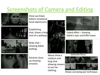 Screenshots of Camera and EditingClose-up shows Adele’s emotional facial expressions.Establishing shot, shows a long shot of a walkway. Faded effect – showing Adele’s eyes and Eiffel tower.Wide shot – showing Adele walking.Selective focus.Above show a medium and long shot allowing viewers to see her clothing.Extreme close-up showing emotion.Shows surveying pan technique. 