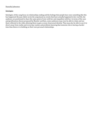Daniella Johnston
Ideologies
Ideologies of this song focus on relationships ending and the feelings that people have once something like this
has happened. Because Adele wrote the song based on events that have actually happened in her real life, the
audience are positioned to share the same point of view with her and empathise with her. In terms of the uses
and gratifications theory proposed by Blumler and Katz, some audiences may even be able to relate and see
them reflected in the video allowing them to gain a sense of personal identity. They may also be able to use it to
divert away from reality and every day routine and problems knowing that someone else is having a harder
time than them or to building on their own personal relationships.
 