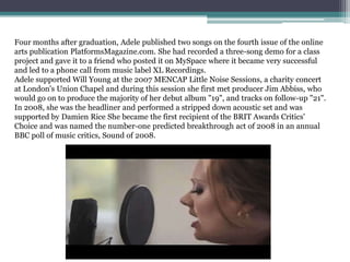 Four months after graduation, Adele published two songs on the fourth issue of the online
arts publication PlatformsMagazine.com. She had recorded a three-song demo for a class
project and gave it to a friend who posted it on MySpace where it became very successful
and led to a phone call from music label XL Recordings.
Adele supported Will Young at the 2007 MENCAP Little Noise Sessions, a charity concert
at London's Union Chapel and during this session she first met producer Jim Abbiss, who
would go on to produce the majority of her debut album "19", and tracks on follow-up "21".
In 2008, she was the headliner and performed a stripped down acoustic set and was
supported by Damien Rice She became the first recipient of the BRIT Awards Critics'
Choice and was named the number-one predicted breakthrough act of 2008 in an annual
BBC poll of music critics, Sound of 2008.
 