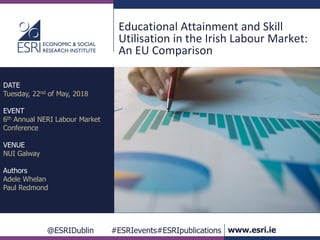 @ESRIDublin #ESRIevents#ESRIpublications www.esri.ie
Educational Attainment and Skill
Utilisation in the Irish Labour Market:
An EU Comparison
DATE
Tuesday, 22nd of May, 2018
EVENT
6th Annual NERI Labour Market
Conference
VENUE
NUI Galway
Authors
Adele Whelan
Paul Redmond
 
