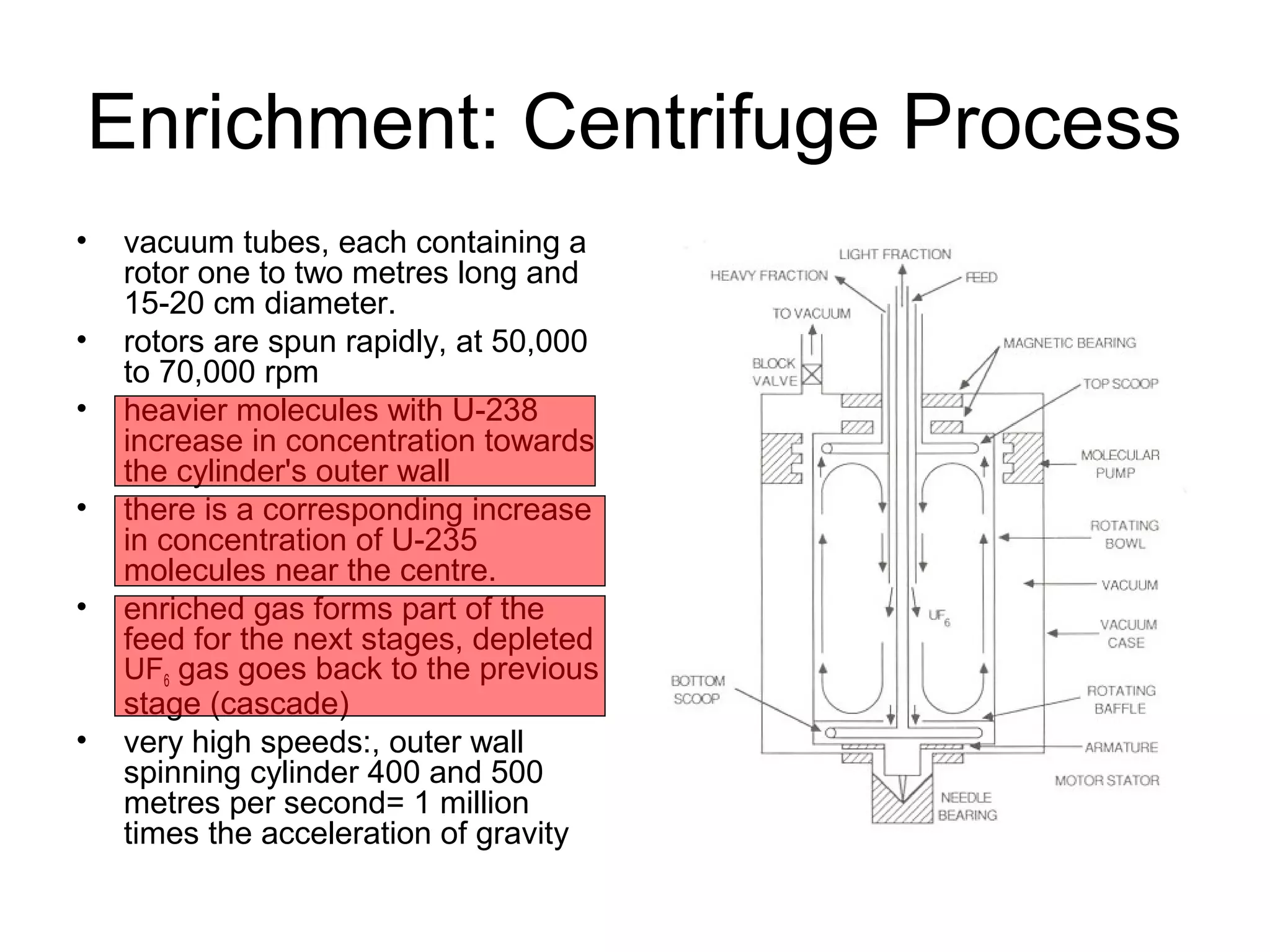 Enrichment: Centrifuge Process 
• vacuum tubes, each containing a 
rotor one to two metres long and 
15-20 cm diameter. 
• rotors are spun rapidly, at 50,000 
to 70,000 rpm 
• heavier molecules with U-238 
increase in concentration towards 
the cylinder's outer wall 
• there is a corresponding increase 
in concentration of U-235 
molecules near the centre. 
• enriched gas forms part of the 
feed for the next stages, depleted 
UF6 gas goes back to the previous 
stage (cascade) 
• very high speeds:, outer wall 
spinning cylinder 400 and 500 
metres per second= 1 million 
times the acceleration of gravity 
 