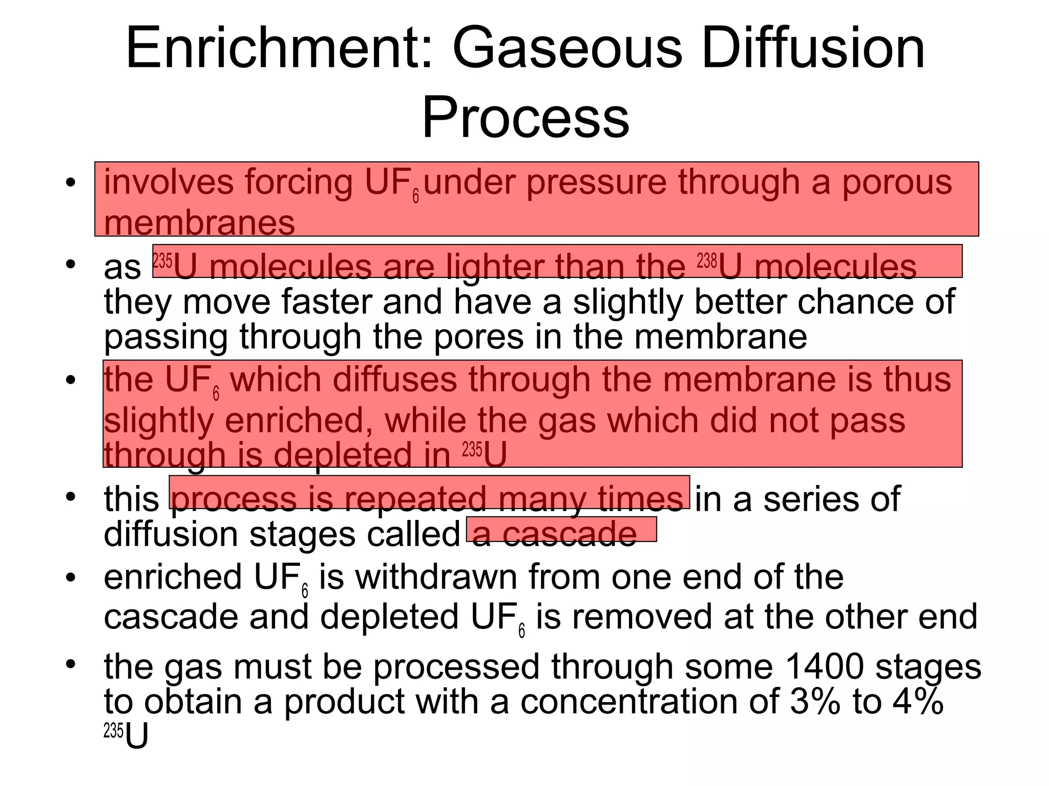 Enrichment: Gaseous Diffusion 
Process 
• involves forcing UF6 under pressure through a porous 
membranes 
• as 235U molecules are lighter than the 238U molecules 
they move faster and have a slightly better chance of 
passing through the pores in the membrane 
• the UF6 which diffuses through the membrane is thus 
slightly enriched, while the gas which did not pass 
through is depleted in 235U 
• this process is repeated many times in a series of 
diffusion stages called a cascade 
• enriched UF6 is withdrawn from one end of the 
cascade and depleted UF6 is removed at the other end 
• the gas must be processed through some 1400 stages 
to obtain a product with a concentration of 3% to 4% 
235U 
 